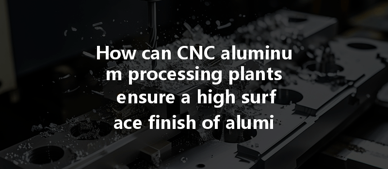 How Can Cnc Aluminum Processing Plants Ensure A High Surface Finish Of Aluminum Parts During Production?