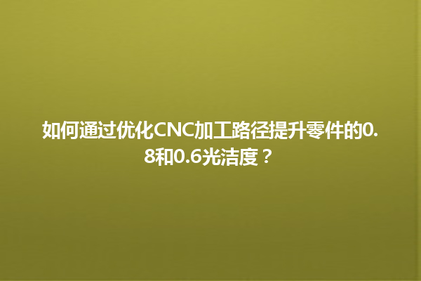 如何通过优化CNC加工路径提升零件的0.8和0.6光洁度？