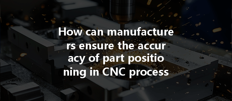 How Can Manufacturers Ensure The Accuracy Of Part Positioning In Cnc Processing For Optimal Outcomes?