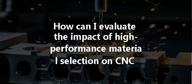 How Can I Evaluate The Impact Of High-performance Material Selection On Cnc Machining Processes?