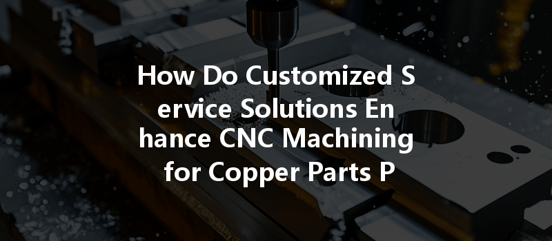 How Do Customized Service Solutions Enhance Cnc Machining For Copper Parts Production?