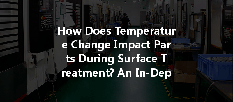 How Does Temperature Change Impact Parts During Surface Treatment? An In-Depth Analysis