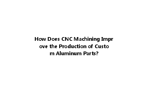 How Does CNC Machining Improve the Production of Custom Aluminum Parts?