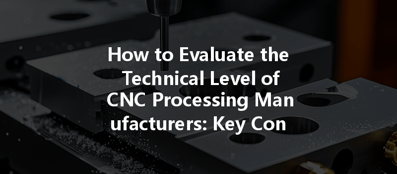 How to Evaluate the Technical Level of CNC Processing Manufacturers: Key Considerations and Criteria?