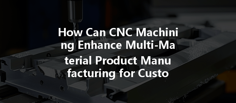 How Can Cnc Machining Enhance Multi-material Product Manufacturing For Custom Designs?