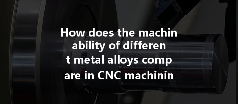 How Does The Machinability Of Different Metal Alloys Compare In Cnc Machining Applications?