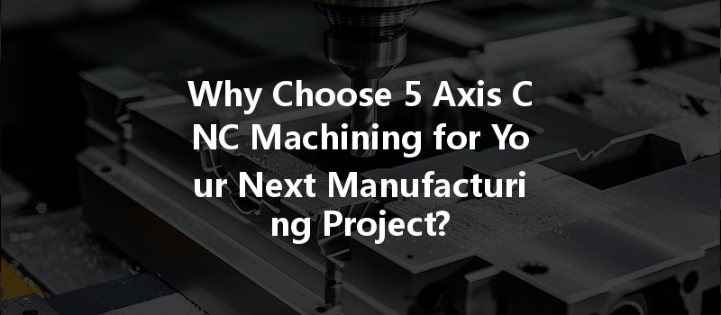 Why Choose 5 Axis CNC Machining for Your Next Manufacturing Project?