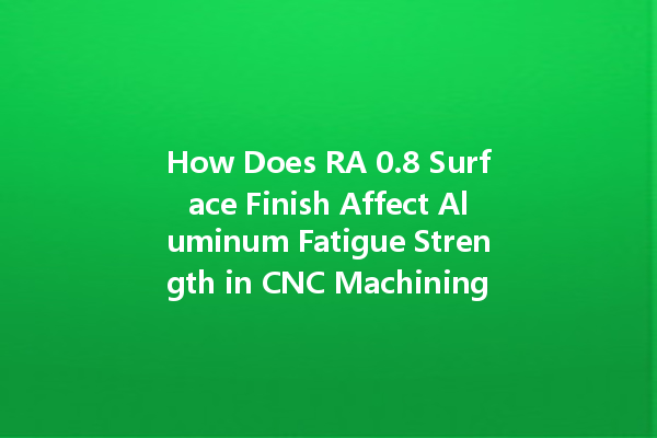 How Does RA 0.8 Surface Finish Affect Aluminum Fatigue Strength in CNC Machining?