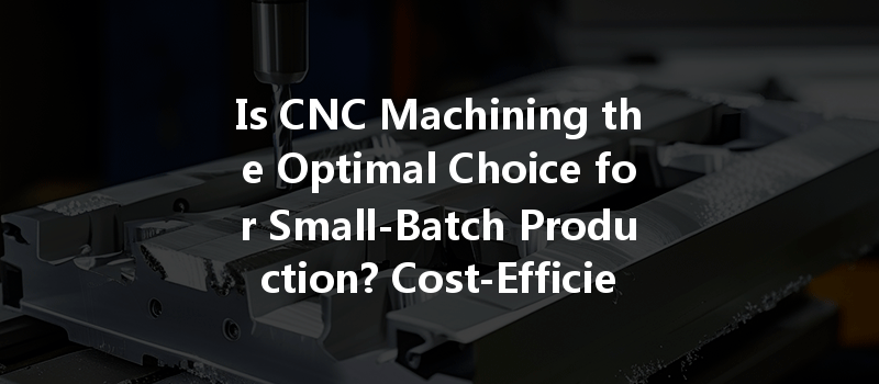 Is CNC Machining the Optimal Choice for Small-Batch Production? Cost-Efficiency Insights!