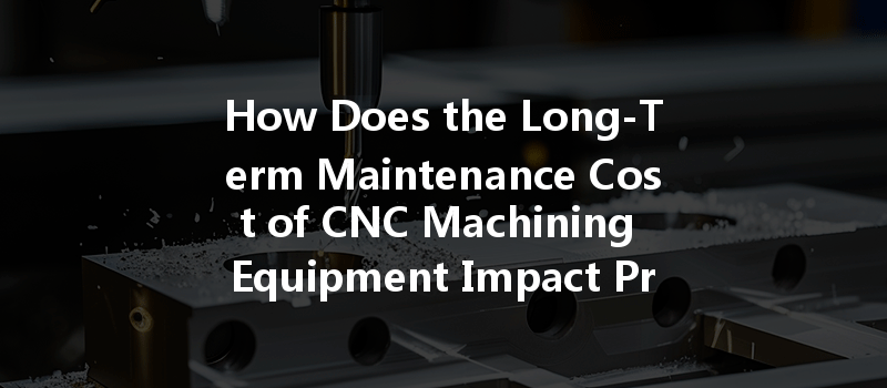 How Does The Long-term Maintenance Cost Of Cnc Machining Equipment Impact Production Efficiency Over Time?