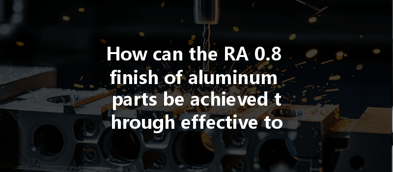 How Can The Ra 0.8 Finish Of Aluminum Parts Be Achieved Through Effective Tool Wear Management?