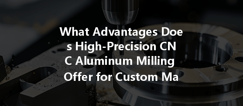 What Advantages Does High-precision Cnc Aluminum Milling Offer For Custom Manufacturing?