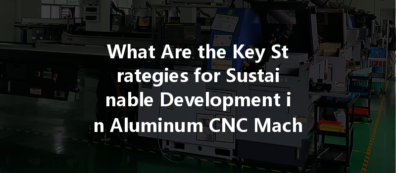 What Are The Key Strategies For Sustainable Development In Aluminum Cnc Machining?