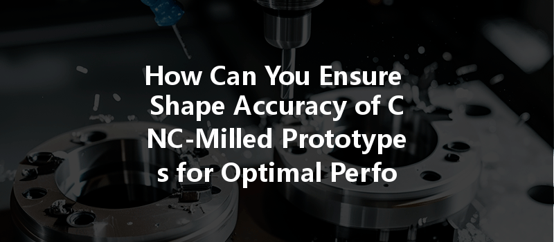 How Can You Ensure Shape Accuracy Of Cnc-milled Prototypes For Optimal Performance?