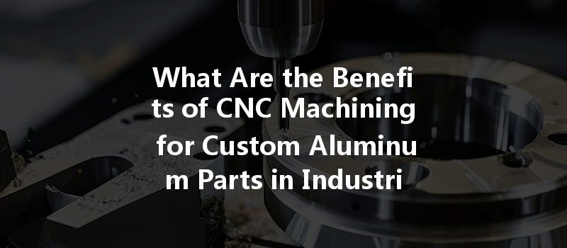 What Are The Benefits Of Cnc Machining For Custom Aluminum Parts In Industrial Applications?