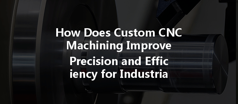 How Does Custom Cnc Machining Improve Precision And Efficiency For Industrial Parts?