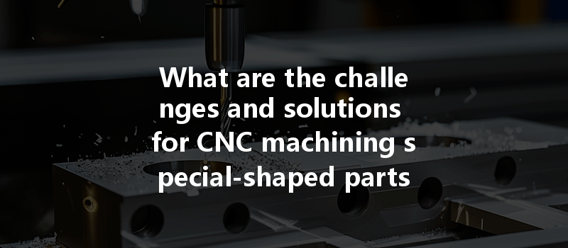 What Are The Challenges And Solutions For Cnc Machining Special-shaped Parts?