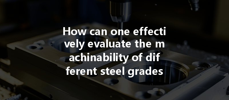 How Can One Effectively Evaluate The Machinability Of Different Steel Grades In Cnc Machining Processes?