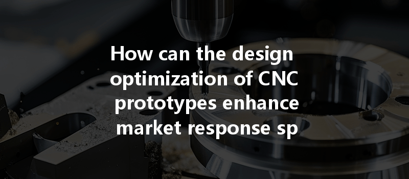 How can the design optimization of CNC prototypes enhance market response speed and overall product performance?