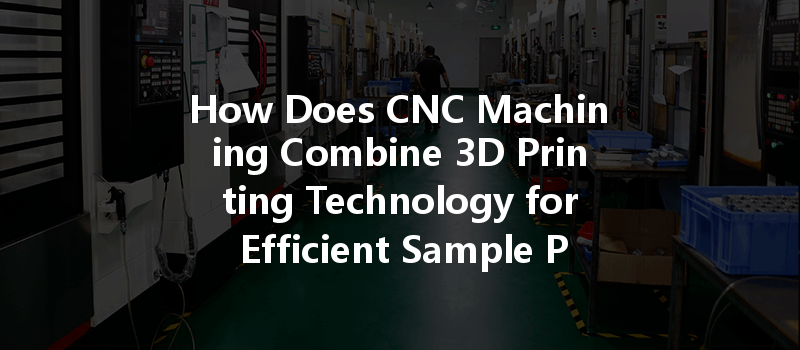 How Does Cnc Machining Combine 3d Printing Technology For Efficient Sample Production?