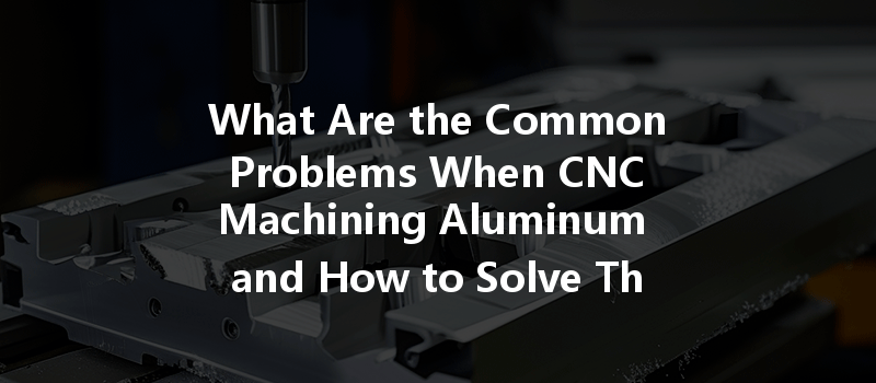 What Are The Common Problems When Cnc Machining Aluminum And How To Solve Them?