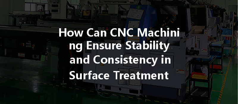 How Can Cnc Machining Ensure Stability And Consistency In Surface Treatment Quality?