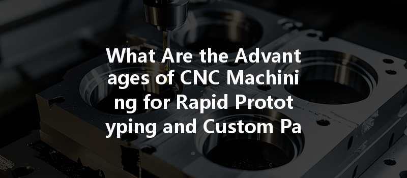 What Are The Advantages Of Cnc Machining For Rapid Prototyping And Custom Part Production?