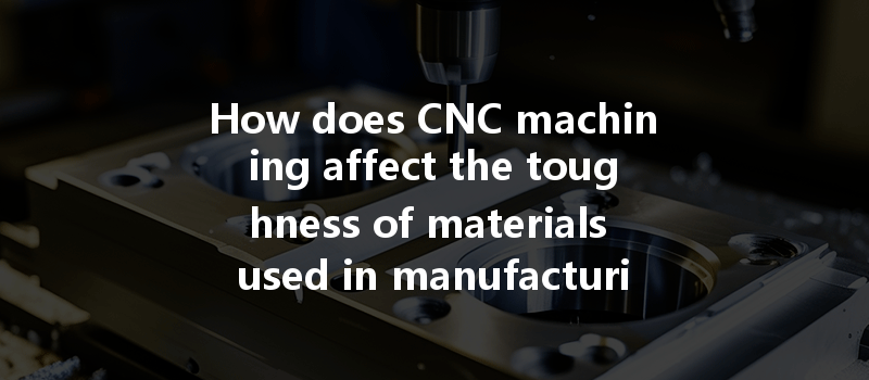 How Does Cnc Machining Affect The Toughness Of Materials Used In Manufacturing?