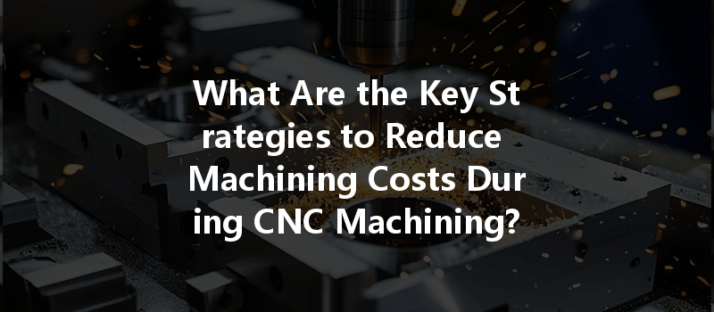 What Are The Key Strategies To Reduce Machining Costs During Cnc Machining?