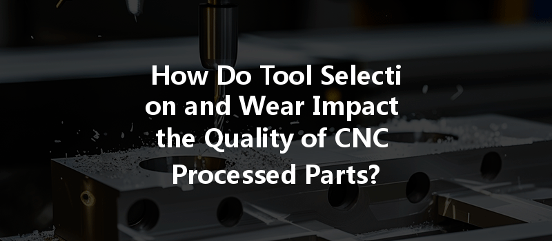 How Do Tool Selection And Wear Impact The Quality Of Cnc Processed Parts?