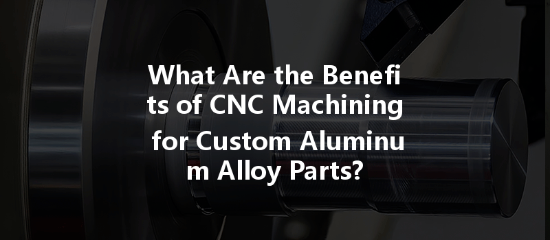 What Are The Benefits Of Cnc Machining For Custom Aluminum Alloy Parts?