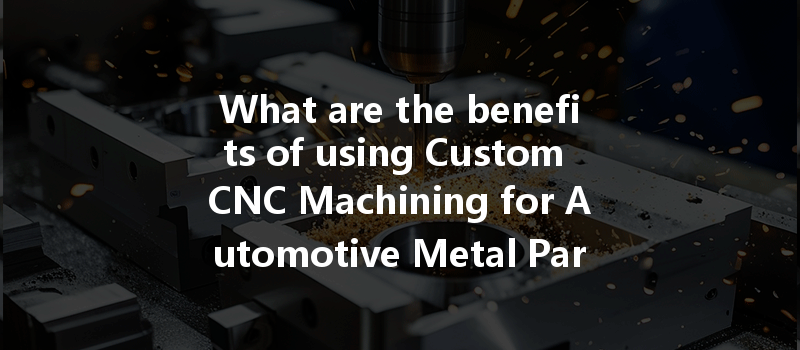 What Are The Benefits Of Using Custom Cnc Machining For Automotive Metal Parts?