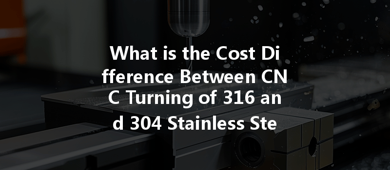 What is the Cost Difference Between CNC Turning of 316 and 304 Stainless Steel?