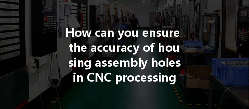 How Can You Ensure The Accuracy Of Housing Assembly Holes In Cnc Processing For Optimal Results?