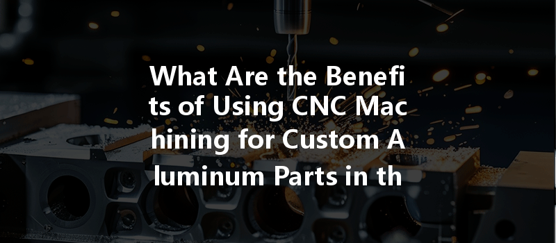 What Are The Benefits Of Using Cnc Machining For Custom Aluminum Parts In The Automotive Industry?