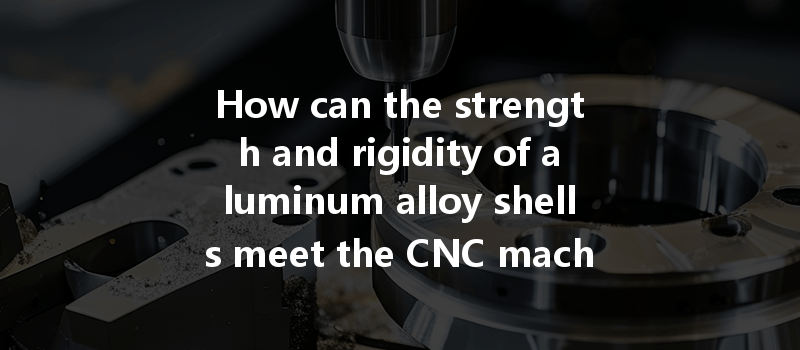 How Can The Strength And Rigidity Of Aluminum Alloy Shells Meet The Cnc Machining Requirements Effectively?