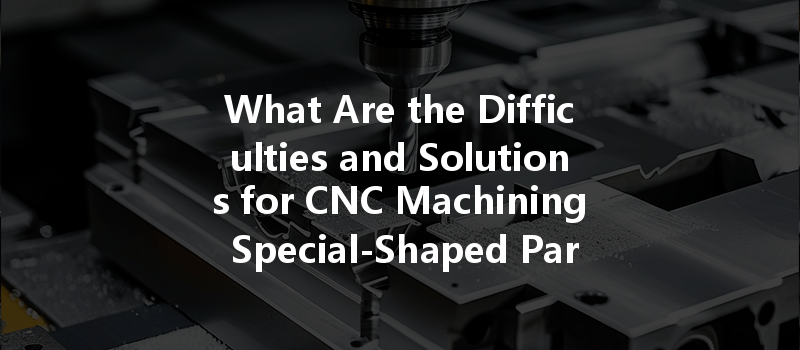 What Are The Difficulties And Solutions For Cnc Machining Special-shaped Parts?