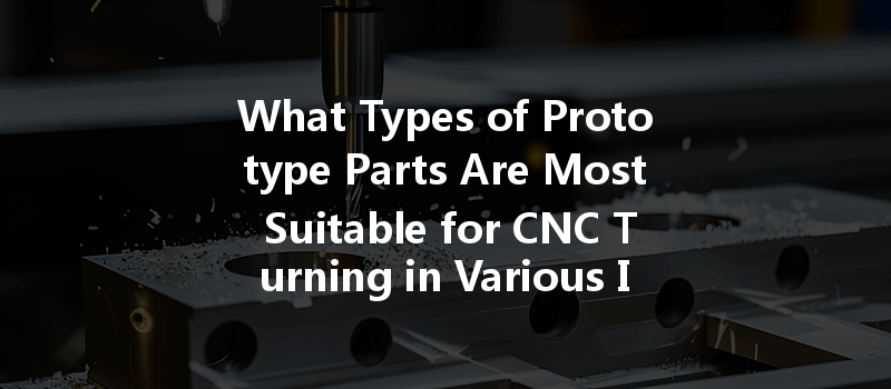 What Types Of Prototype Parts Are Most Suitable For Cnc Turning In Various Industries?