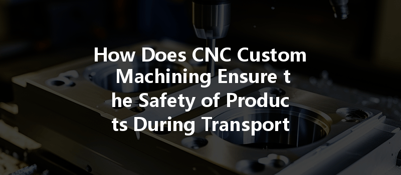 How Does Cnc Custom Machining Ensure The Safety Of Products During Transportation?