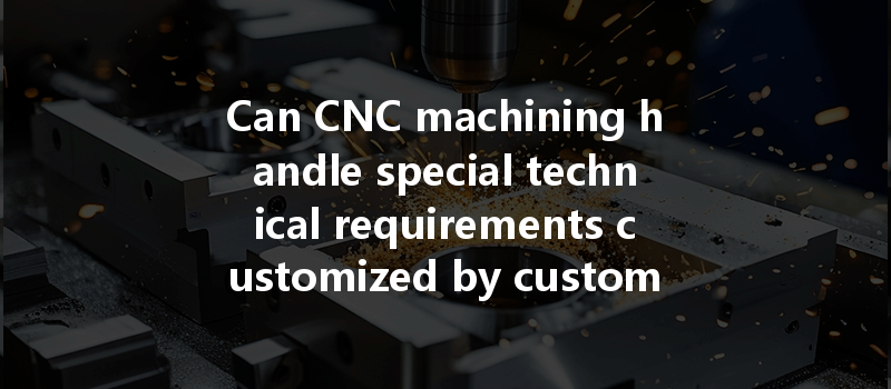 Can Cnc Machining Handle Special Technical Requirements Customized By Customers According To Their Unique Needs?