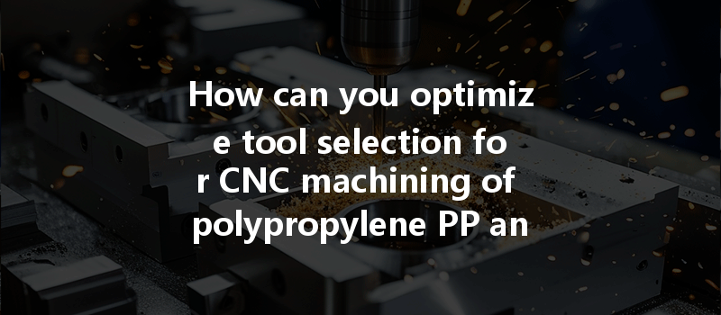 How Can You Optimize Tool Selection For Cnc Machining Of Polypropylene Pp And Pom Plastics?