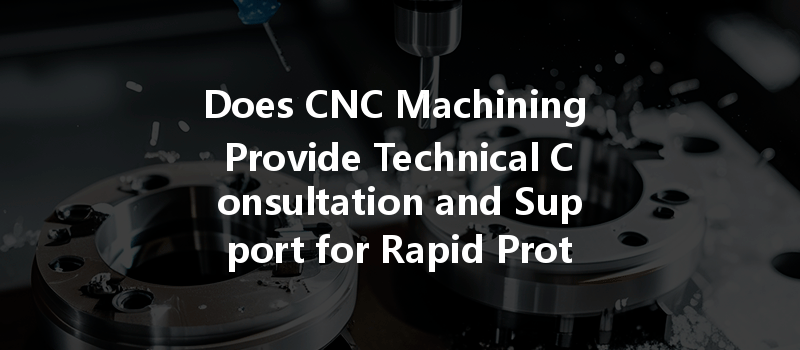 Does CNC Machining Provide Technical Consultation and Support for Rapid Prototyping?