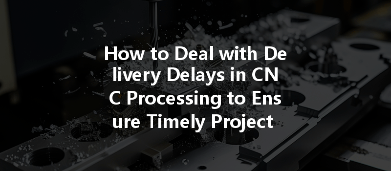 How To Deal With Delivery Delays In Cnc Processing To Ensure Timely Project Completion?