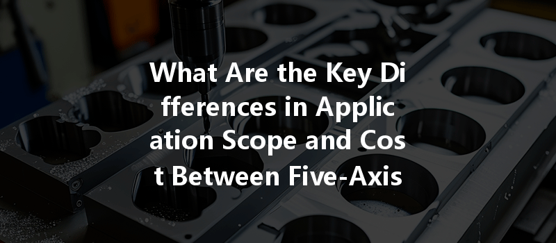 What Are The Key Differences In Application Scope And Cost Between Five-axis And Three-axis Cnc Processing?