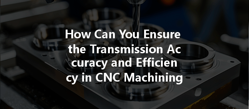 How Can You Ensure The Transmission Accuracy And Efficiency In Cnc Machining Processes?