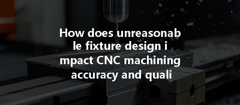 How does unreasonable fixture design impact CNC machining accuracy and quality in manufacturing processes?