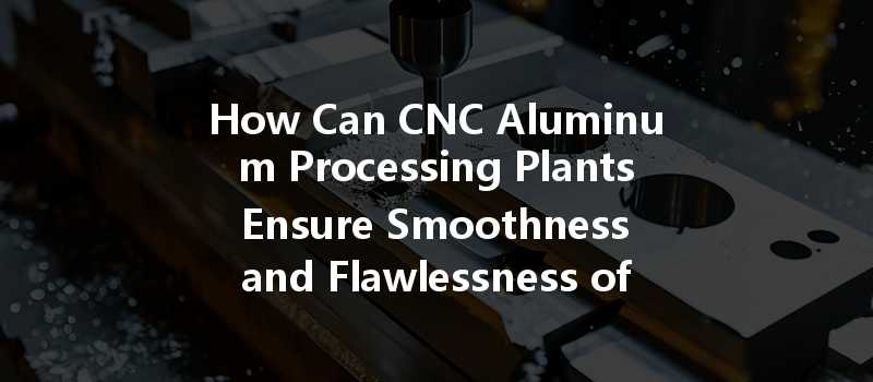 How Can Cnc Aluminum Processing Plants Ensure Smoothness And Flawlessness Of Aluminum Parts?