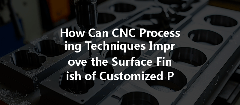 How Can Cnc Processing Techniques Improve The Surface Finish Of Customized Parts?