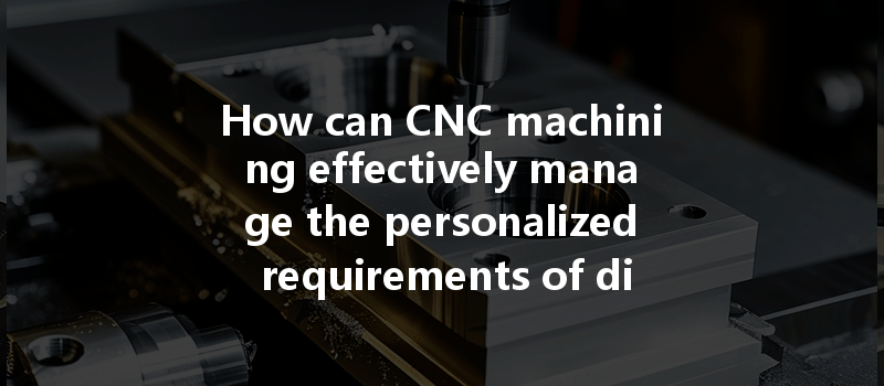 How can CNC machining effectively manage the personalized requirements of diverse customers?