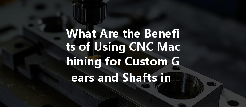 What Are The Benefits Of Using Cnc Machining For Custom Gears And Shafts In Manufacturing?